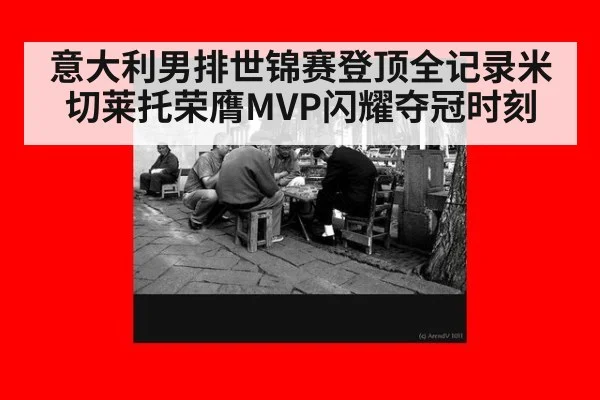意大利男排世锦赛登顶全记录米切莱托荣膺MVP闪耀夺冠时刻
