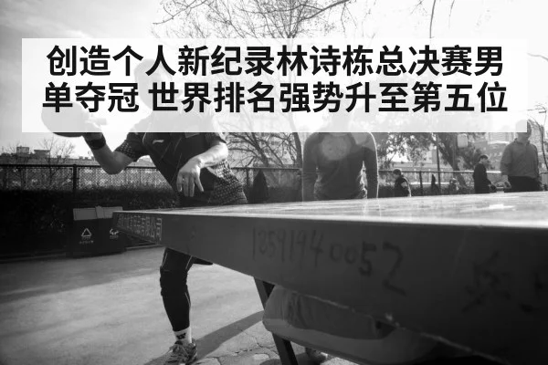 创造个人新纪录林诗栋总决赛男单夺冠 世界排名强势升至第五位